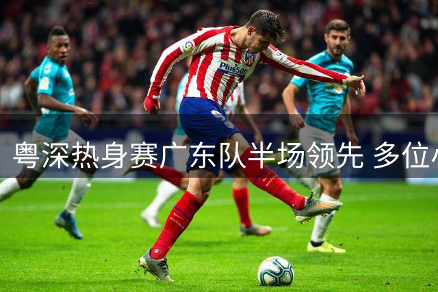 粤深热身赛广东队半场领先 多位小将表现抢眼